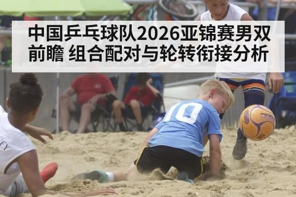 中国乒乓球队2026亚锦赛男双前瞻 组合配对与轮转衔接分析