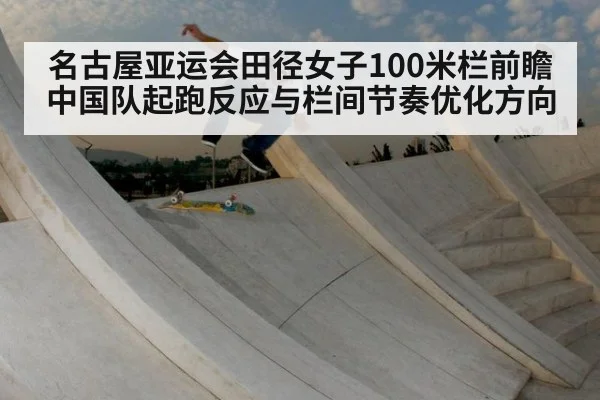 名古屋亚运会田径女子100米栏前瞻 中国队起跑反应与栏间节奏优化方向