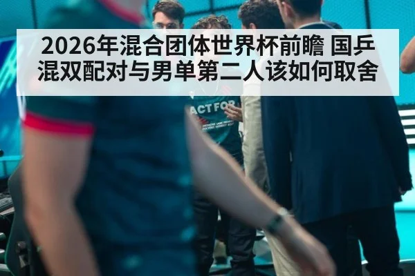 2026年混合团体世界杯前瞻 国乒混双配对与男单第二人该如何取舍